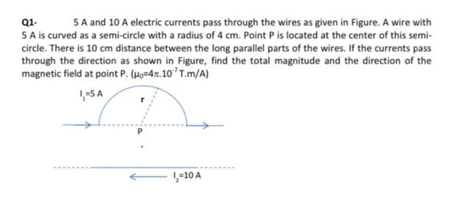 Q1-
Q1-
5 A and 10 A electric currents pass through the wires as given in Figure. A wire with
5 A is curved as a semi-circle with a radius of 4 cm. Point P is located at the center of this semi-
circle. There is 10 cm distance between the long parallel parts of the wires. If the currents pass
through the direction as shown in Figure, find the total magnitude and the direction of the
magnetic field at point P. (Ho-4r.10 T.m/A)
1-5 A
-10 A
