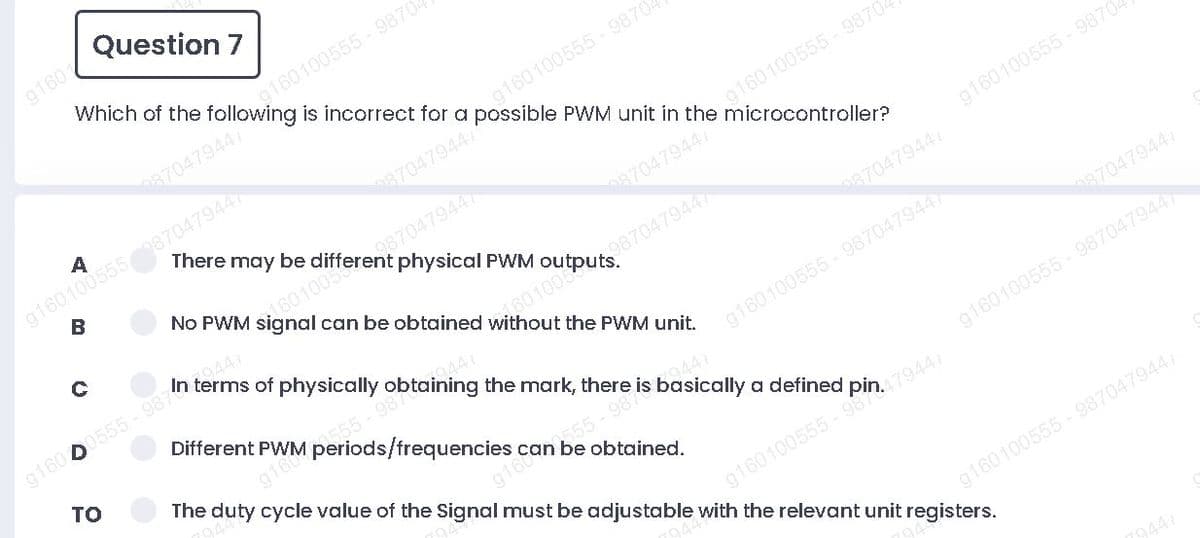 Question 7
g160
is incorrect for a
g160100555- 9870
possible PWM unit in the microcontroller?
87047944
g160100555870479447
B
There may be
87047944
g160100555- 9870
No PWM
87047944
physical PWM
g160100555 - 9870
can be obtained
987
87047944
of physically
g160100555 - 9870479447
The duty cycle value of the Signal must be adjustable with the relevant unit registers.
the PWM unit.
Different PWM periods/frequencies can be obtained.
то
087047944
91604
944
55-987
g160100555 9870479447
g160100555 - 98479447
g160100555 - 987047944/
A,
