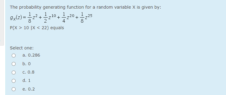 The probability generating function for a random variable X is given by:
9x(z) =
1
1
10.
1
I 20
8
-25
+
4
P(X > 10 |X < 22) equals
Select one:
a. 0.286
b. 0
c. 0.8
d. 1
е. 0.2
