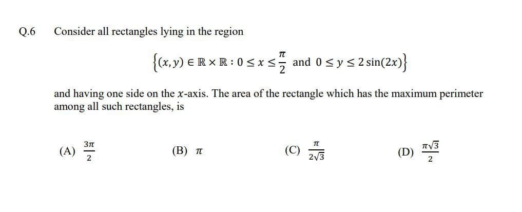 Q.6
Consider all rectangles lying in the region
{(x,y) ER XR: 0 <xs and 0<ys 2 sin(2x)}
and having one side on the x-axis. The area of the rectangle which has the maximum perimeter
among all such rectangles, is
(A)
2
(В) п
(C)
(D)
