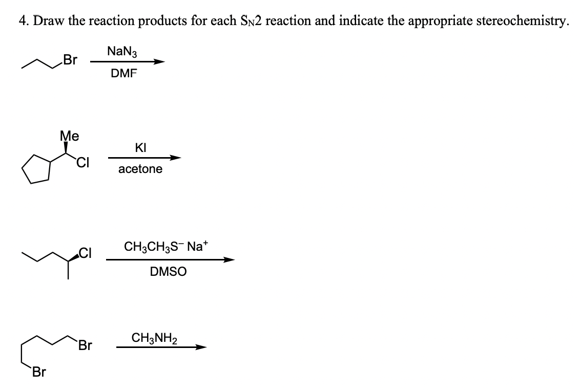 4. Draw the reaction products for each SN2 reaction and indicate the appropriate stereochemistry.
NaN3
DMF
Br
.Br
Me
Br
KI
acetone
CH3CH3S- Na+
DMSO
CH3NH2