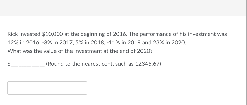 Rick invested $10,000 at the beginning of 2016. The performance of his investment was
12% in 2016, -8% in 2017, 5% in 2018, -11% in 2019 and 23% in 2020.
What was the value of the investment at the end of 2020?
$
(Round to the nearest cent, such as 12345.67)