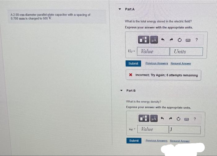 A2.00-cm-diameter parallel-plate capacitor with a spacing of
0.700 mm is charged to 500 V
Part A
What is the total energy stored in the electric field?
Express your answer with the appropriate units.
Uc= Value
OM
Part B
μA
Submit Previous Answers Request Answer
ug
Submit
* Incorrect: Try Again; 5 attempts remaining
A
What is the energy density?
Express your answer with the appropriate units.
OB
Units
HÅ 4 →
J
Value
?
Previous Answers Request Answer
?