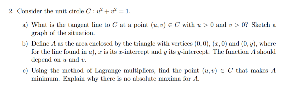 2. Consider the unit circle C: u² + v² = 1.
a) What is the tangent line to C at a point (u, v) ≤ C with u > 0 and v> 0? Sketch a
graph of the situation.
b) Define A as the area enclosed by the triangle with vertices (0, 0), (x, 0) and (0, y), where
for the line found in a), x is its x-intercept and y its y-intercept. The function A should
depend on u and v.
c) Using the method of Lagrange multipliers, find the point (u, v) E C that makes A
minimum. Explain why there is no absolute maxima for A.