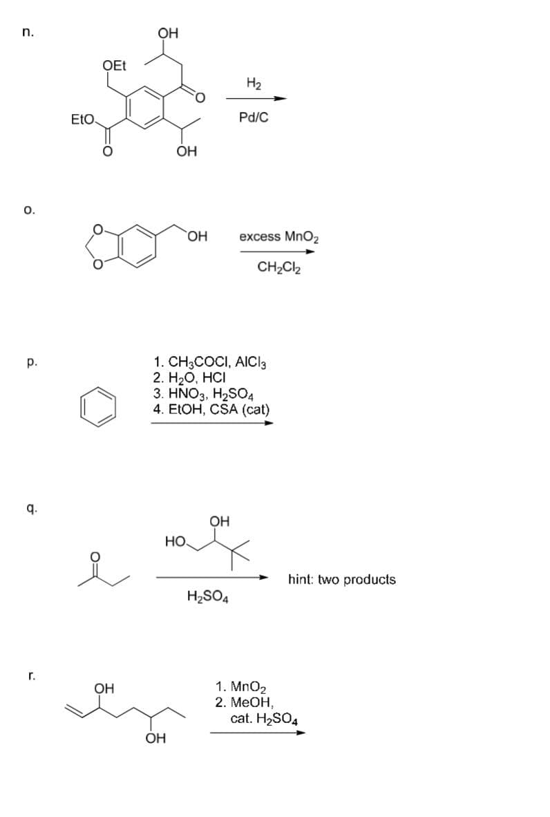 n.
O.
p.
9.
Г.
EtO.
OEt
.
요
ОН
OH
ОН
ОН
ОН
НО.
1. CH3COCI, AICI 3
2. H2O, HCI
3. HNO3, H2SO4
4. EtOH, CSA (cat)
OH
H2
H₂SO4
Pd/C
excess MnO₂
CH₂Cl2
1. MnO2
2. MeOH,
hint: two products
cat. H₂SO4