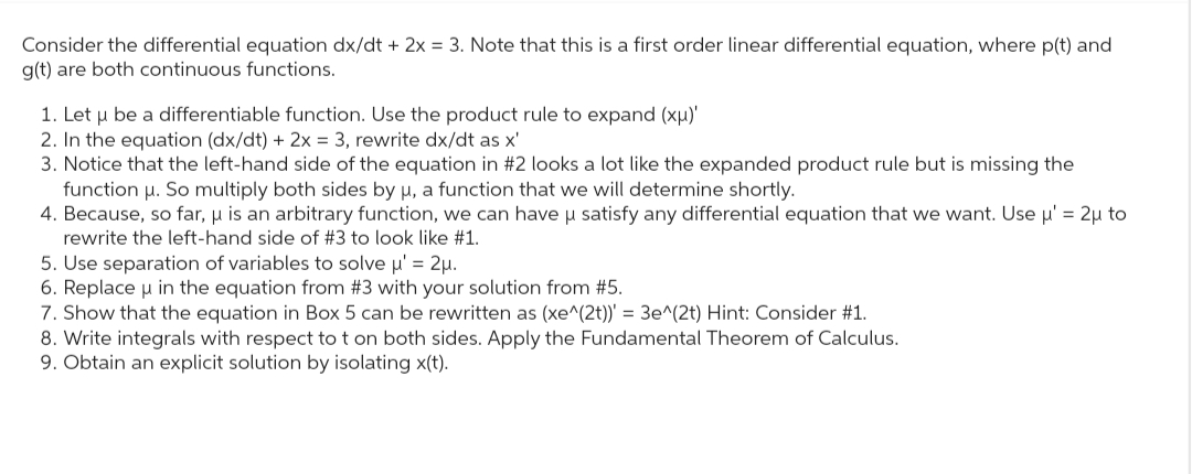 Consider the differential equation dx/dt + 2x = 3. Note that this is a first order linear differential equation, where p(t) and
g(t) are both continuous functions.
1. Let u be a differentiable function. Use the product rule to expand (xμ)'
2. In the equation (dx/dt) + 2x = 3, rewrite dx/dt as x'
3. Notice that the left-hand side of the equation in #2 looks a lot like the expanded product rule but is missing the
function μ. So multiply both sides by μ, a function that we will determine shortly.
4. Because, so far, μ is an arbitrary function, we can have u satisfy any differential equation that we want. Use µ' = 2u to
rewrite the left-hand side of #3 to look like #1.
5. Use separation of variables to solve μ' = 2μ.
6. Replace μ in the equation from #3 with your solution from #5.
7. Show that the equation in Box 5 can be rewritten as (xe^(2t))' = 3e^(2t) Hint: Consider #1.
8. Write integrals with respect to t on both sides. Apply the Fundamental Theorem of Calculus.
9. Obtain an explicit solution by isolating x(t).