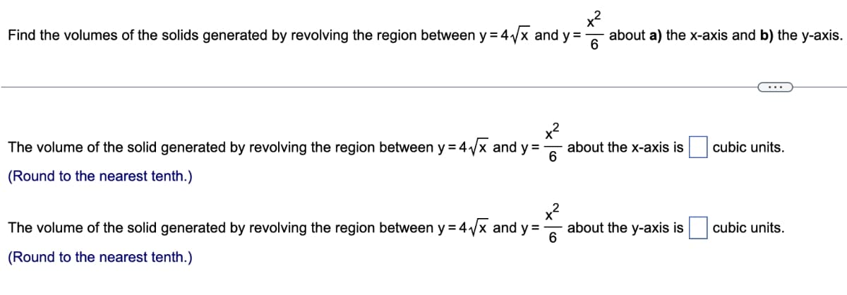 x²
Find the volumes of the solids generated by revolving the region between y = 4√√x and y = about a) the x-axis and b) the y-axis.
6
The volume of the solid generated by revolving the region between y = 4√x and y=-
(Round to the nearest tenth.)
6
x²
6
The volume of the solid generated by revolving the region between y = 4√x and y=-
(Round to the nearest tenth.)
about the x-axis is
about the y-axis is
cubic units.
cubic units.