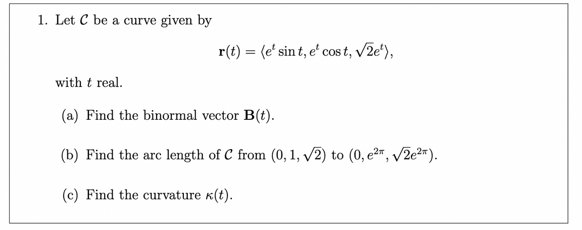 1. Let C be a curve given by
with t real.
r(t) = (e¹ sint, et cost, √2e¹),
(a) Find the binormal vector B(t).
(b) Find the arc length of C from (0, 1, √√2) to (0, e²π, √2e²π).
(c) Find the curvature ê(t).