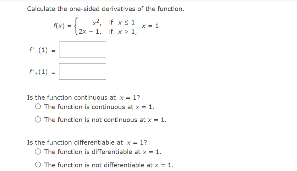 Calculate the one-sided derivatives of the function.
{ 2x
f(x) =
f'_(1) =
f'+(1)
=
x², if x ≤ 1
2x 1, if x > 1,
-
Is the function continuous at x = 1?
x = 1
The function is continuous at x = 1.
O The function is not continuous at x = 1.
Is the function differentiable at x = 1?
O The function is differentiable at x = 1.
O The function is not differentiable at x = 1.