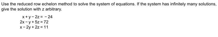 Use the reduced row echelon method to solve the system of equations. If the system has infinitely many solutions,
give the solution with z arbitrary.
x+y-2z = -24
2x -y + 5z = 72
x-2y + 2z=11