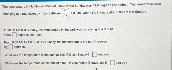 The temperature in Middletown Park at 6:00 AM last Sunday was 41.6 degrees Fahrenheit. The temperature was
(72) •
changing at a rate given by r(t) = 3.49 cos
+0.045 where t is in hours after 6:00 AM last Sunday.
At 10:00 AM last Sunday, the temperature in the park was increasing at a rate of
about degrees per hour.
From 6:00 AM to 1:00 PM last Sunday, the temperature in the park increased
by degrees.
What was the temperature in the park at 1:00 PM last Sunday? degrees
What was the temperature in the park at 4:00 PM Last Friday (5 days later)?
degrees