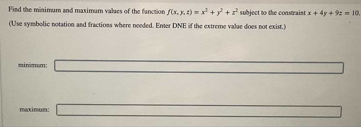 Find the minimum and maximum values of the function f(x, y, z) = x² + y² + z² subject to the constraint x + 4y +9z = 10.
(Use symbolic notation and fractions where needed. Enter DNE if the extreme value does not exist.)
minimum:
maximum: