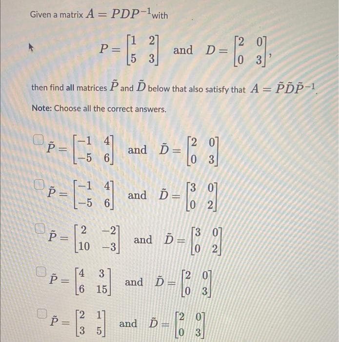 Given a matrix A = PDP-¹ with
(3)
[1 2]
5 3
P = [ -= 13
then find all matrices P and D below that also satisfy that A = PDP-1
Note: Choose all the correct answers.
-1 41
P = [13]
Р
-5 6
P = 10
P =
P =
-1 4]
-5 6
||
2 -21
-
-3
[2
P=
=
ܥ ܘ
[4 3
6 15
3 5
and D=
and Ď=
=
and Ď=
and Ď
and D-
Ď=
2 0
03
and Ď Ď= - [8
[30]
0 2
3 0
02
-13
[2 01
0 3
2 0
[1391]
[2 07
0
0 3