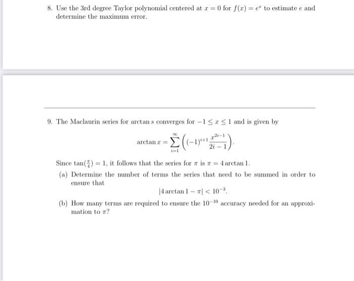 8. Use the 3rd degree Taylor polynomial centered at x = 0 for f(x)= e² to estimate e and
determine the maximum error.
9. The Maclaurin series for arctans converges for -1 SS1 and is given by
(-1) 22²-1).
arctanr=
Since tan()= 1, it follows that the series for 7 is = 4 arctan 1.
(a) Determine the number of terms the series that need to be summed in order to
ensure that
|4arctan 1 – #| < 107,
-
(b) How many terms are required to ensure the 10-10 accuracy needed for an approxi-
mation to ?