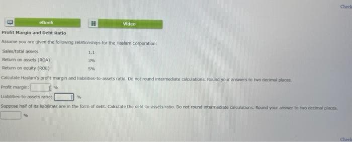 eBook
Profit Margin and Debt Ratio
Assume you are given the following relationships for the Haslam Corporation:
Sales/total assets
Return on assets (ROA)
Return on equity (ROE)
Calculate Haslam's profit margin and liabilities-to-assets ratio. Do not round intermediate calculations. Round your answers to two decimal places
Profit margin:
Liabilities-to-assets ratio:
96
Suppose half of its liabilities are in the form of debt. Calculate the debt-to-assets ratio. Do not round intermediate calculations. Round your answer to two decimal places.
%
%
Video
1.1
3%
5%
Check
Cheek