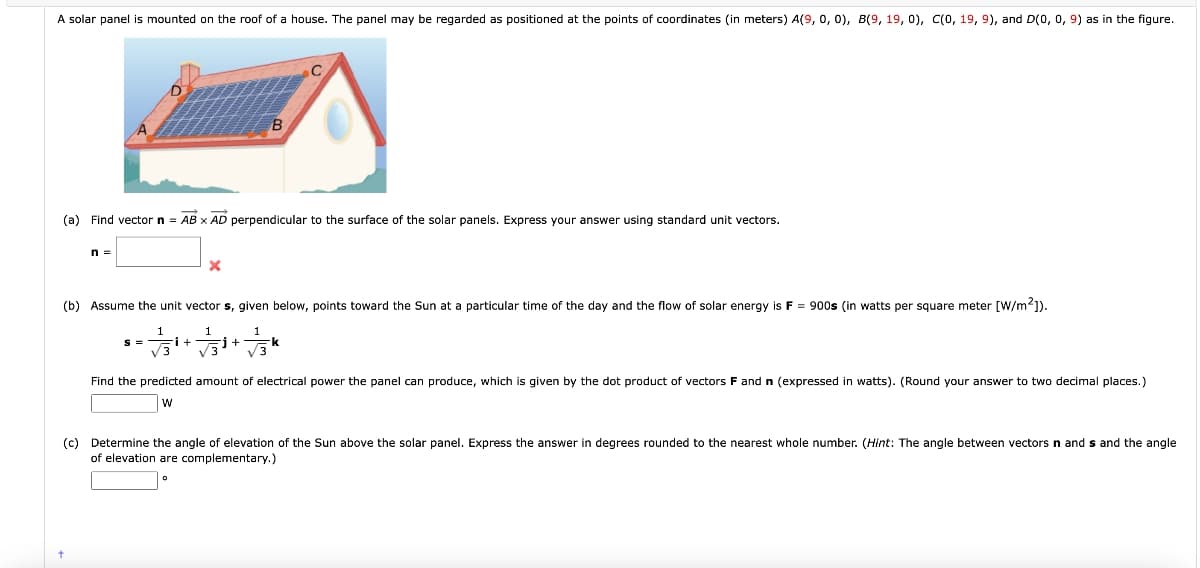 A solar panel is mounted on the roof of a house. The panel may be regarded as positioned at the points of coordinates (in meters) A(9, 0, 0), B(9, 19, 0), C(0, 19, 9), and D(0, 0, 9) as in the figure.
(a) Find vector n = AB x AD perpendicular to the surface of the solar panels. Express your answer using standard unit vectors.
n =
X
B
(b) Assume the unit vector s, given below, points toward the Sun at a particular time of the day and the flow of solar energy is F = 900s (in watts per square meter [W/m²]).
+37² j+
√3
k
Find the predicted amount of electrical power the panel can produce, which is given by the dot product of vectors F and n (expressed in watts). (Round your answer to two decimal places.)
W
(c) Determine the angle of elevation of the Sun above the solar panel. Express the answer in degrees rounded to the nearest whole number. (Hint: The angle between vectors
of elevation are complementary.)
ands and the angle