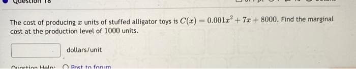 The cost of producing a units of stuffed alligator toys is C'(x) = 0.001² +7 +8000. Find the marginal
cost at the production level of 1000 units.
Ounction Haln
dollars/unit
Post to forum