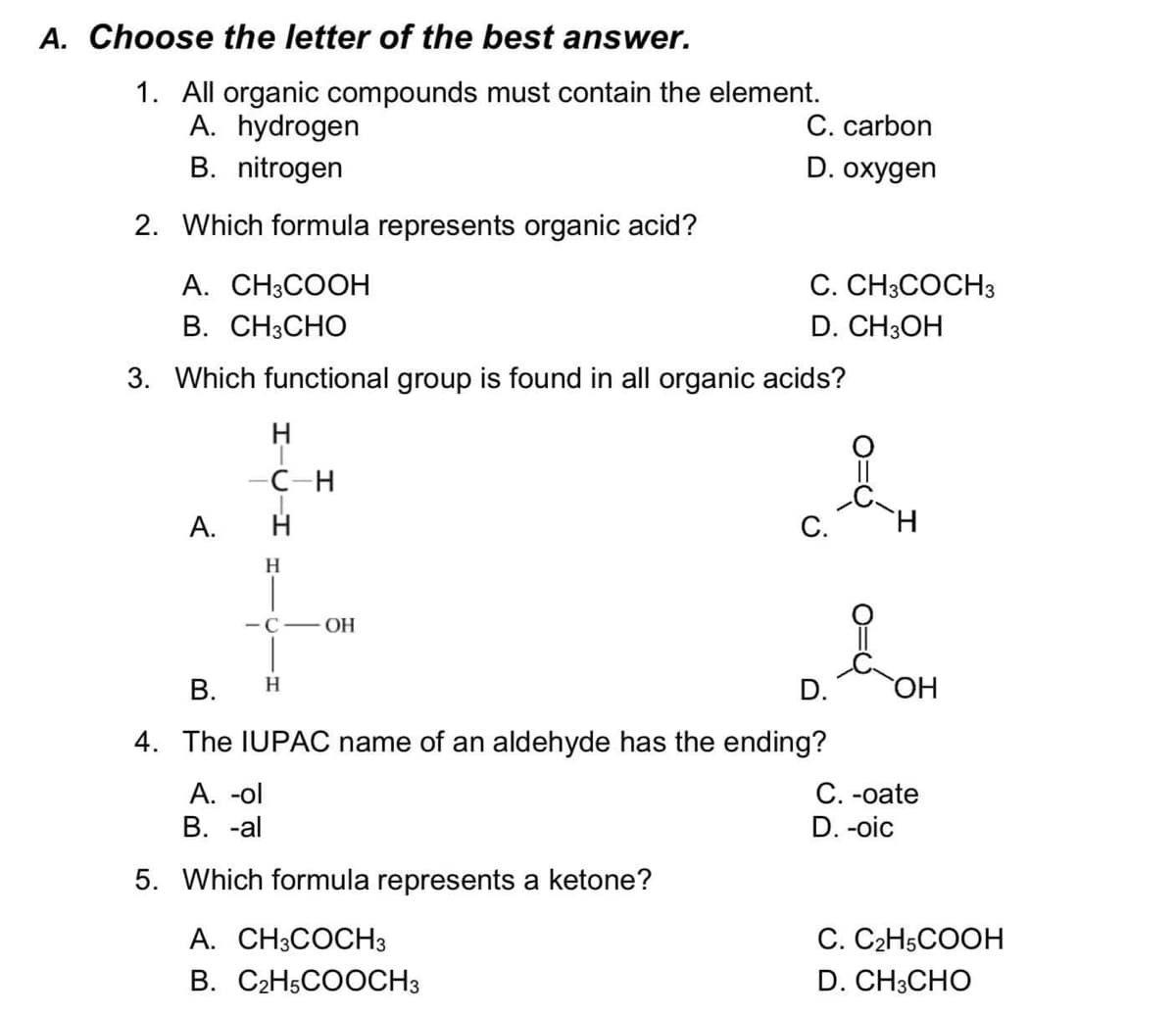 A. Choose the letter of the best answer.
1. All organic compounds must contain the element.
A. hydrogen
C. carbon
B. nitrogen
D. oxygen
2. Which formula represents organic acid?
A. CH3COOH
C. CH3COCH3
В. СН:СНО
D. CH3OH
3. Which functional group is found in all organic acids?
H
—С -н
А.
С.
H.
H.
- C
OH
В.
HO
H.
D.
4. The IUPAC name of an aldehyde has the ending?
А. -ol
В. -al
С. -oate
D. -oic
5. Which formula represents a ketone?
A. CH3COCH3
С. С2H5COОН
B. C2H5COOCH3
D. CH3CHO
