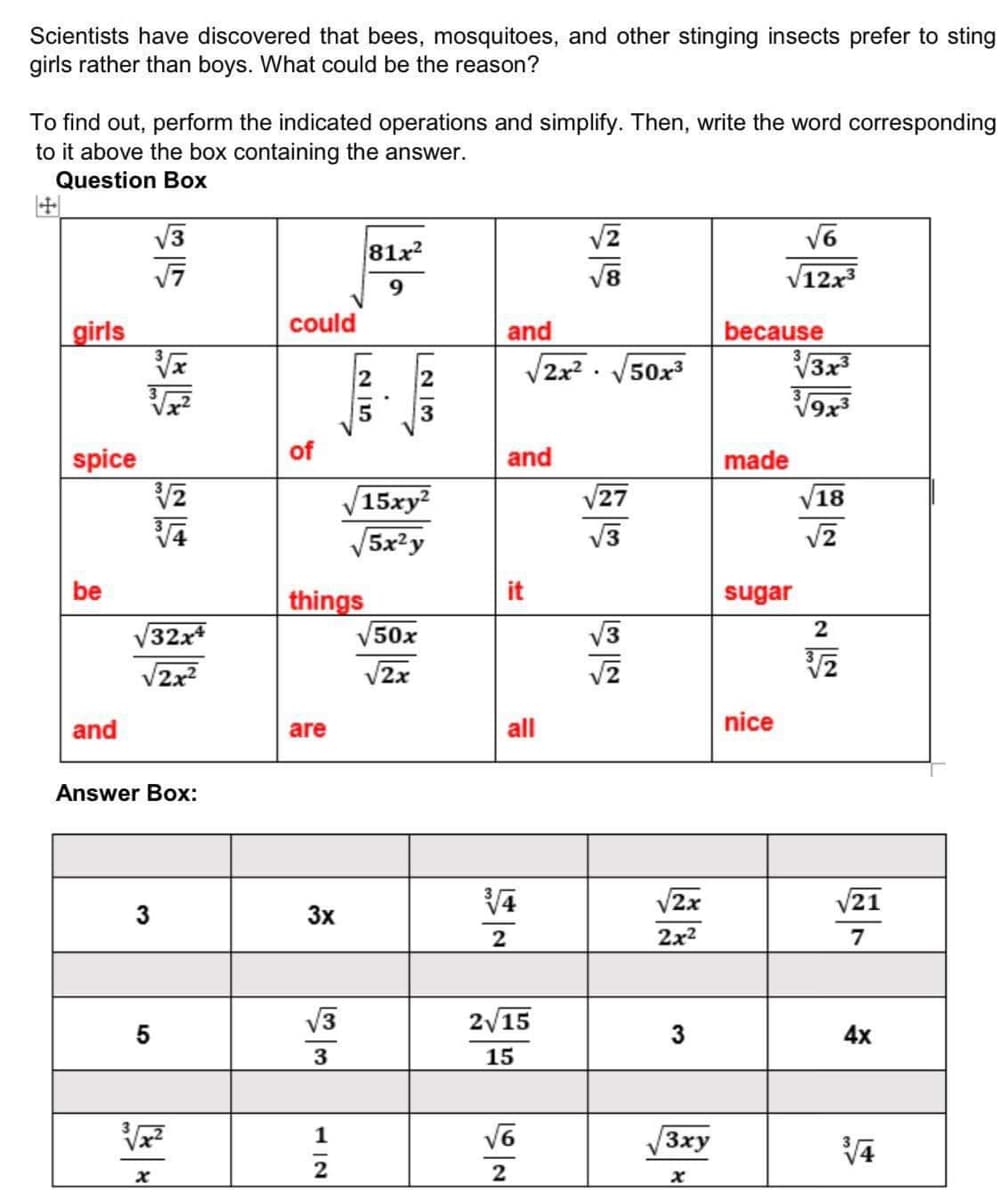 Scientists have discovered that bees, mosquitoes, and other stinging insects prefer to sting
girls rather than boys. What could be the reason?
To find out, perform the indicated operations and simplify. Then, write the word corresponding
to it above the box containing the answer.
Question Box
V3
81x2
V8
V12x3
9.
could
girls
and
because
V3x3
V9x
2x2 .
V50x3
5
spice
of
and
made
15xy²
V27
V18
V5x?y
V3
be
sugar
things
V50x
32x
V3
V2x?
V2x
and
are
all
nice
Answer Box:
V2x
21
3x
2
2x2
7
V3
2/15
5
3
4x
3
15
1
Зху
it
