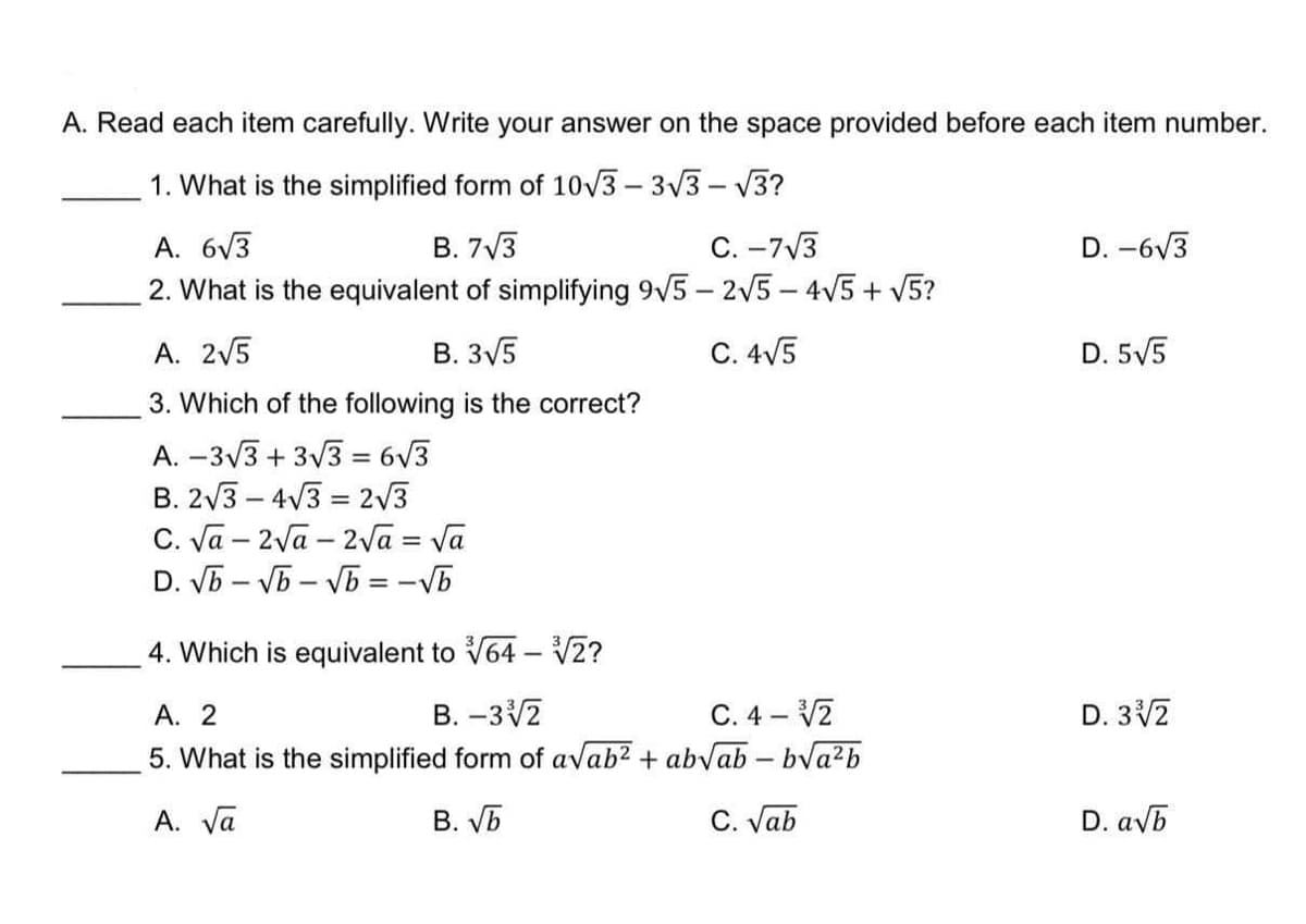 A. Read each item carefully. Write your answer on the space provided before each item number.
1. What is the simplified form of 10/3 - 3V3 - V3?
A. 6V3
2. What is the equivalent of simplifying 9V5 - 2V5 – 4V5 + V5?
B. 7V3
C. -7V3
D. -6V3
A. 2V5
B. 3V5
C. 4V5
D. 5V5
3. Which of the following is the correct?
A. –3/3 + 3/3 = 6v3
B. 2V3 – 4V3 = 2/3
C. Va – 2va – 2va = Va
D. VB – Vb – VB = -Vb
4. Which is equivalent to V64 – 2?
|
C. 4 – V2
5. What is the simplified form of avab2 + abvab – bva²b
А. 2
B. –3V2
D. 32
A. Va
B. Vb
C. Vab
D. avb
