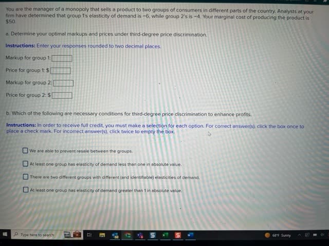 You are the manager of a monopoly that sells a product to two groups of consumers in different parts of the country. Analysts at your
firm have determined that group 1's elasticity of demand is -6, while group 2's is -4. Your marginal cost of producing the product is
$50.
a. Determine your optimal markups and prices under third-degree price discrimination.
Instructions: Enter your responses rounded to two decimal places.
Markup for group 1:
Price for group 1:$
Markup for group 2:
Price for group 2: $
b. Which of the following are necessary conditions for third-degree price discrimination to enhance profits.
Instructions: In order to receive full credit, you must make a selection for each option. For correct answer(s), click the box once to
place a check mark. For incorrect answer(s), click twice to empty the box.
We are able to prevent resele between the groups.
At least one group has elasticity of demand less than one in absolute value.
There are two different groups with different (and identifiable) elasticities of demand.
At least one group has elasticity of demand
greater than 1 in absolute value.
Type here to search
ii
E
C
a
S
|ហ
68°F Sunny