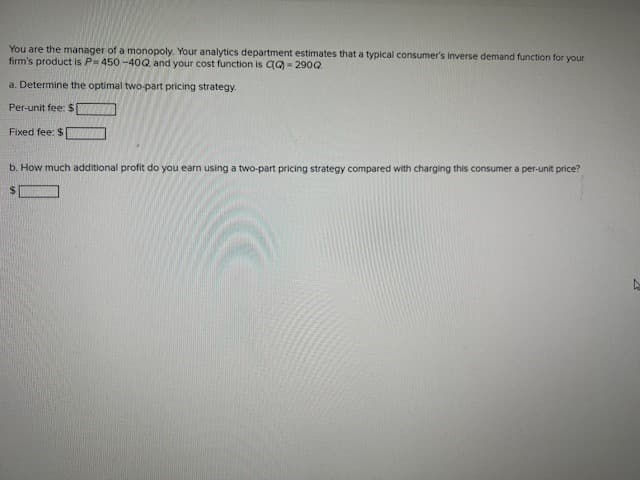 You are the manager of a monopoly. Your analytics department estimates that a typical consumer's inverse demand function for your
firm's product is P= 450-40Q, and your cost function is QQ-2900.
a. Determine the optimal two-part pricing strategy.
Per-unit fee: $[
Fixed fee: $1
b. How much additional profit do you earn using a two-part pricing strategy compared with charging this consumer a per-unit price?
$
Ņ