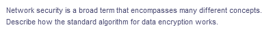 Network security is a broad term that encompasses many different concepts.
Describe how the standard algorithm for data encryption works.