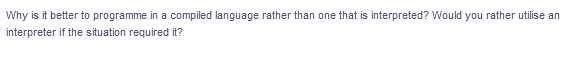 Why is it better to programme in a compiled language rather than one that is interpreted? Would you rather utilise an
interpreter if the situation required it?
