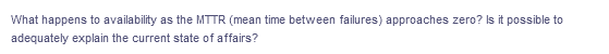 What happens to availability as the MTTR (mean time between failures) approaches zero? Is it possible to
adequately explain the current state of affairs?
