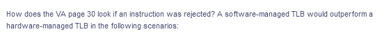 How does the VA page 30 look if an instruction was rejected? A software-managed TLB would outperform a
hardware-managed TLB in the following scenarios:
