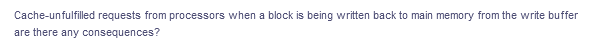 Cache-unfulfilled requests from processors when a block is being written back to main memory from the write buffer
are there any consequences?
