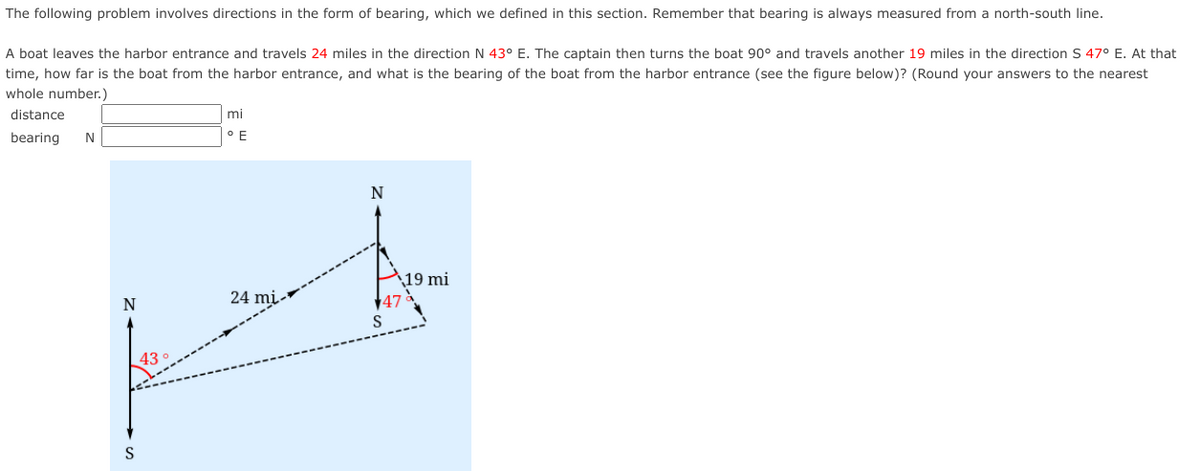 The following problem involves directions in the form of bearing, which we defined in this section. Remember that bearing is always measured from a north-south line.
A boat leaves the harbor entrance and travels 24 miles in the direction N 43° E. The captain then turns the boat 90° and travels another 19 miles in the direction S 47° E. At that
time, how far is the boat from the harbor entrance, and what is the bearing of the boat from the harbor entrance (see the figure below)? (Round your answers to the nearest
whole number.)
distance
mi
bearing
N
°E
N
\19 mi
+47
24 mị.
43
