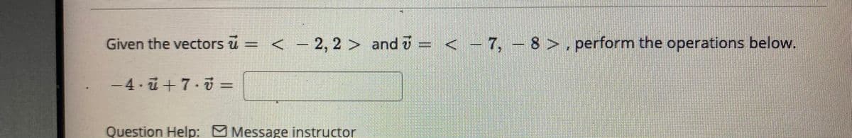 Given the vectors u = < - 2, 2 > and i = < - 7, - 8 >, perform the operations below.
-4.ū+7·5 =
Question Help: O Message instructor
