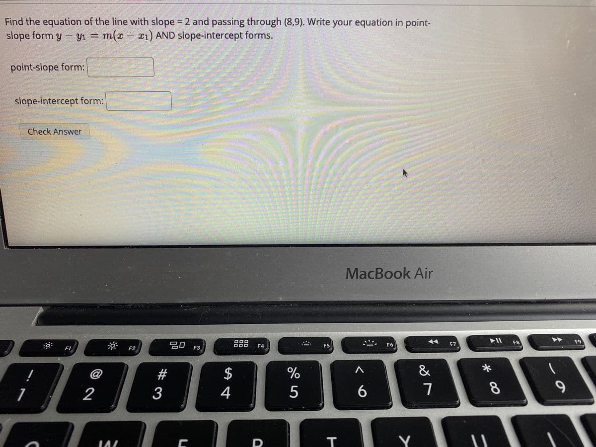 Find the equation of the line with slope 2 and passing through (8,9). Write your equation in point-
slope form y- y = m(x- 21) AND slope-intercept forms.
point-slope form:
slope-intercept form:
Check Answer
灣彩
MacBook Air
吕0 F3
000
F8
F9
F4
F5
F6
F7
F1
F2
!
@
%23
$
&
1
2
3
4
7.
8.
9.
Y
T
