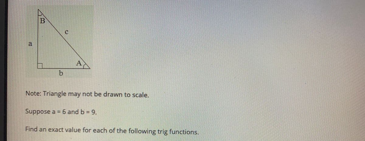 B
a.
A
Note: Triangle may not be drawn to scale.
Suppos
se a = 6 and b = 9.
Find an exact value for each of the following trig functions.
