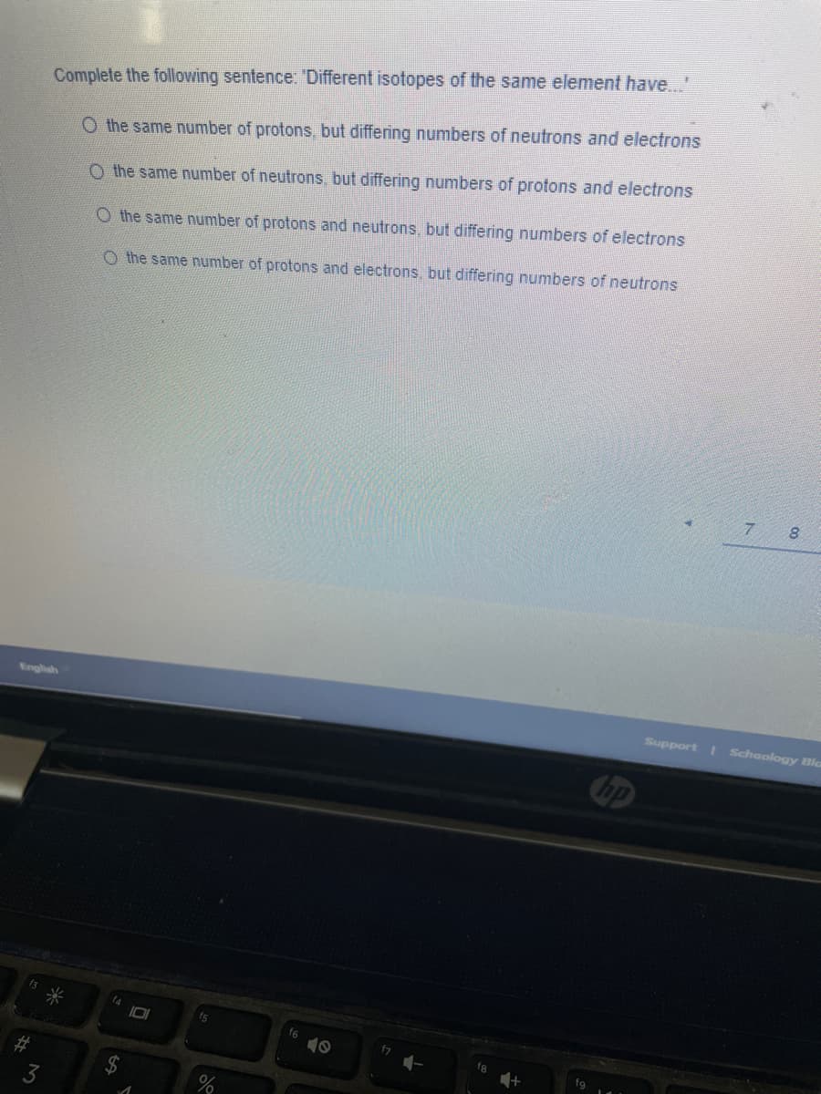 Complete the following sentence: 'Different isotopes of the same element have..'
O the same number of protons, but differing numbers of neutrons and electrons
O the same number of neutrons, but differing numbers of protons and electrons
O the same number of protons and neutrons, but differing numbers of electrons
O the same number of protons and electrons, but differing numbers of neutrons
8.
English
Support Schoology Bla
bp
fs
f6
%23
%24
3
