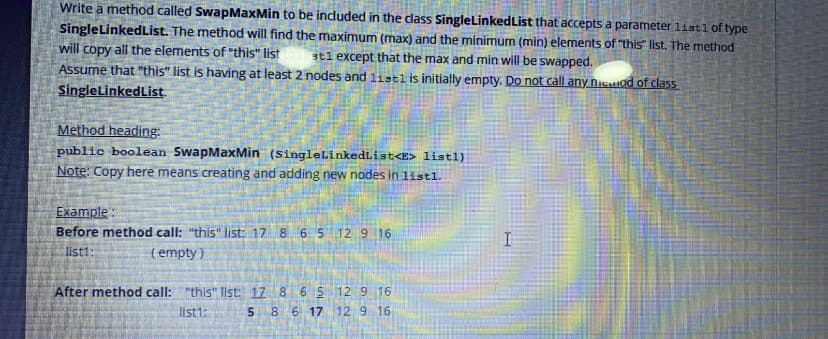 Write a method called SwapMaxMin to be induded in the class SingleLinkedList that accepts a parameter list1 of type
SingleLinkedList. The method will find the maximum (max) and the minimum (min) elements of "this" list. The method
will copy all the elements of "this" list
Assume that "this" list is having at least 2 nodes and 1istl is initially empty. Do not call any nicatod of class
atl except that the max and min will be swapped.
SingleLinkedList.
Method heading:
public boolean SwapMaxMin (singleLinkedList<E> listl)
Note: Copy here means creating and adding new nodes in 1istl.
Example :
Before method call: "this" list: 17 8
6 5 12 9 16
I
list1:
(empty )
After method call:
"this" list: 17 8 6 5 12 9 16
list1:
5 8 6 17 12 9 16
