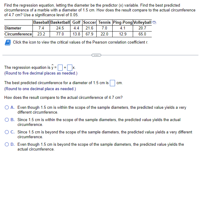 Find the regression equation, letting the diameter be the predictor (x) variable. Find the best predicted
circumference of a marble with a diameter of 1.5 cm. How does the result compare to the actual circumference
of 4.7 cm? Use a significance level of 0.05.
Baseball Basketball Golf Soccer Tennis Ping-Pong Volleyball
Diameter
7.4
24.5
21.6
7.0
4.1
20.7
4.4
77.0 13.8 67.9 22.0 12.9
Circumference 23.2
65.0
Click the icon to view the critical values of the Pearson correlation coefficient r.
The regression equation is y=
(Round to five decimal places as needed.)
The best predicted circumference for a diameter of 1.5 cm is cm.
(Round to one decimal place as needed.)
How does the result compare to the actual circumference of 4.7 cm?
O A. Even though 1.5 cm is within the scope of the sample diameters, the predicted value yields a very
different circumference.
O B.
Since 1.5 cm is within the scope of the sample diameters, the predicted value yields the actual
circumference.
O C. Since 1.5 cm is beyond the scope of the sample diameters, the predicted value yields a very different
circumference.
O D. Even though 1.5 cm is beyond the scope of the sample diameters, the predicted value yields the
actual circumference.