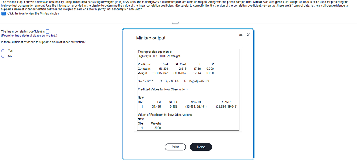 The Minitab output shown below was obtained by using paired data consisting of weights (in lb) of 27 cars and their highway fuel consumption amounts (in mi/gal). Along with the paired sample data, Minitab was also given a car weight of 3000 lb to be used for predicting the
highway fuel consumption amount. Use the information provided in the display to determine the value of the linear correlation coefficient. (Be careful to correctly identify the sign of the correlation coefficient.) Given that there are 27 pairs of data, is there sufficient evidence to
support a claim of linear correlation between the weights of cars and their highway fuel consumption amounts?
Click the icon to view the Minitab display.
The linear correlation coefficient is.
(Round to three decimal places as needed.)
Is there sufficient evidence to support a claim of linear correlation?
O Yes
O No
Minitab output
The regression equation is
Highway = 50.3-0.00528 Weight
T
Predictor
Coef SE Coef
Constant 50.309
2.919 17.56
Weight -0.0052842 0.0007857 - 7.04
|S=2.27257 R-Sq=65.0% R-Sq(adj) = 62.1%
C
Predicted Values for New Observations
New
Obs
1
Fit
34.456
Weight
3000
SE Fit
0.485
Values of Predictors for New Observations
New
Obs
1
Print
P
0.000
0.000
95% CI
(33.451, 35.461)
Done
95% PI
(29.864, 39.048)
X