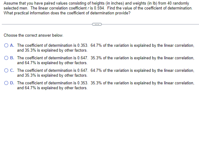 Assume that you have paired values consisting of heights (in inches) and weights (in lb) from 40 randomly
selected men. The linear correlation coefficient r is 0.594. Find the value of the coefficient of determination.
What practical information does the coefficient of determination provide?
Choose the correct answer below.
O A. The coefficient of determination is 0.353. 64.7% of the variation is explained by the linear correlation,
and 35.3% is explained by other factors.
O B. The coefficient of determination is 0.647. 35.3% of the variation is explained by the linear correlation,
and 64.7% is explained by other factors.
O C. The coefficient of determination is 0.647. 64.7% of the variation is explained by the linear correlation,
and 35.3% is explained by other factors.
O D. The coefficient of determination is 0.353. 35.3% of the variation is explained by the linear correlation,
and 64.7% is explained by other factors.