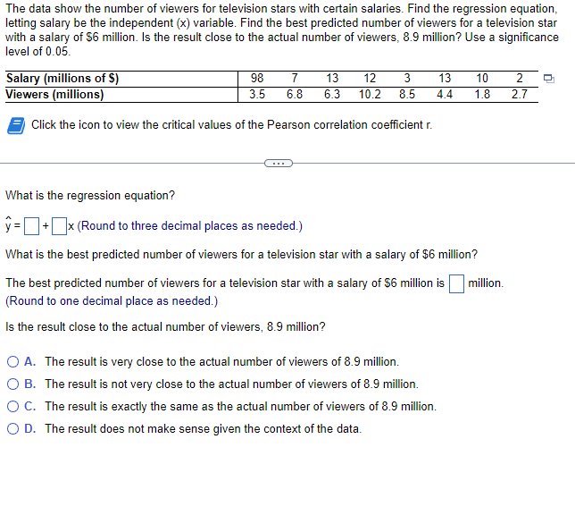 The data show the number of viewers for television stars with certain salaries. Find the regression equation,
letting salary be the independent (x) variable. Find the best predicted number of viewers for a television star
with a salary of $6 million. Is the result close to the actual number of viewers, 8.9 million? Use a significance
level of 0.05.
Salary (millions of $)
Viewers (millions)
Click the icon to view the critical values of the Pearson correlation coefficient r.
98
3.5
3
7 13 12
13 10 2
6.8 6.3 10.2 8.5 4.4 1.8 2.7
What is the regression equation?
y=+x (Round to three decimal places as needed.)
What is the best predicted number of viewers for a television star with a salary of $6 million?
The best predicted number of viewers for a television star with a salary of $6 million is million.
(Round to one decimal place as needed.)
Is the result close to the actual number of viewers, 8.9 million?
O A. The result is very close to the actual number of viewers of 8.9 million.
O B. The result is not very close to the actual number of viewers of 8.9 million.
O C. The result is exactly the same as the actual number of viewers of 8.9 million.
O D. The result does not make sense given the context of the data.