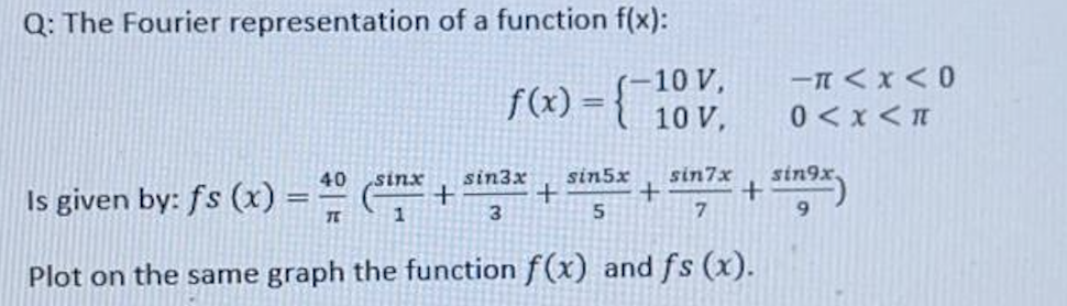 Q: The Fourier representation of a function f(x):
ーTくX<0
f(x) = {-10 V,
u > x > 0
40 sinx
sin3x
sin5x
Is given by: fs (x)% =
sin7x
sin9x,
%3D
1
9.
Plot on the same graph the function f(x) and fs (x).
