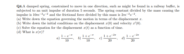 Q4.A damped spring, constrained to move in one direction, such as might be found in a railway buffer, is
subjected to an unit impulse of duration 5 seconds. The spring constant divided by the mass causing the
impulse is 10m-2s-2 and the frictional force divided by this mass is 2m-2s-2.
(a) Write down the equation governing the motion in terms of the displacement r.
(b) Write down the initial conditions on the displacement æ(0) and velocity r'(0).
(c) Solve the equation for the displacement r(t) as a function of time.
(d) What is r(1)?
1+e-27
c)
-2x
1-e-T
b)
1+e-*
a)
1-e
d)
10
10
20
20
