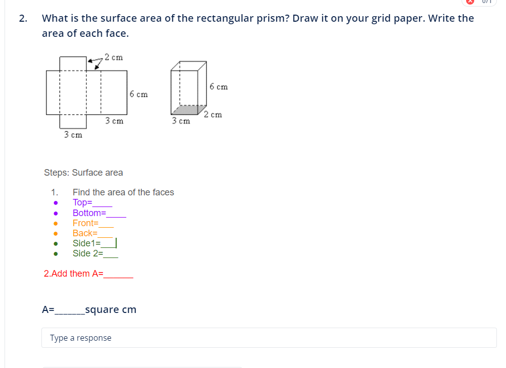 2. What is the surface area of the rectangular prism? Draw it on your grid paper. Write the
area of each face.
●
Steps: Surface area
1.
●
3 cm
Front=
Back=
Side1=
Side 2=
2. Add them A=
●
A=
2 cm
3 cm
6 cm
Find the area of the faces
Top=_
Bottom=
_square cm
Type a response
3 cm
6 cm
2 cm