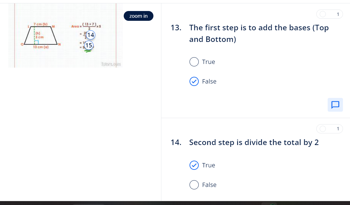 7 cm (b)
(h)
15 cm
13 cm (a)
M
Area =
(13+7)x5
14
15)
- 21.
Tutors.com
zoom in
13. The first step is to add the bases (Top
and Bottom)
True
False
14. Second step is divide the total by 2
True
False
1
1