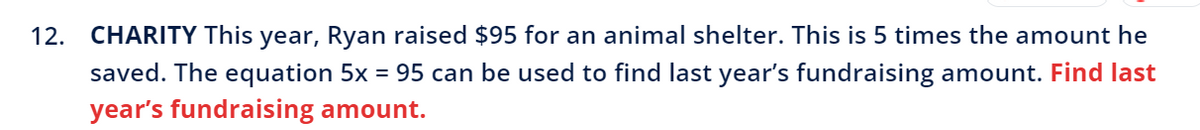 12. CHARITY This year, Ryan raised $95 for an animal shelter. This is 5 times the amount he
saved. The equation 5x = 95 can be used to find last year's fundraising amount. Find last
year's fundraising amount.