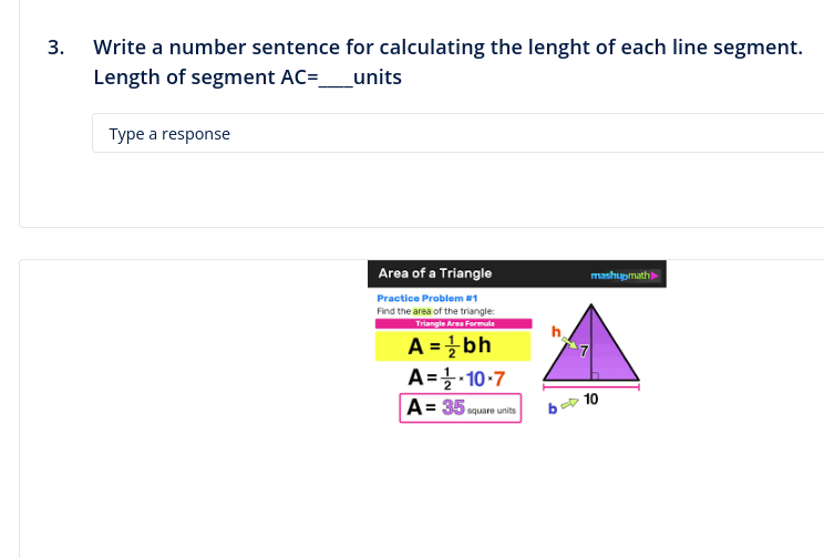 3.
Write a number sentence for calculating the lenght of each line segment.
Length of segment AC=_
units
Type a response
Area of a Triangle
Practice Problem #1
Find the area of the triangle:
Triangle Area Formula
A = ¹ bh
A = ¹/2-10-7
A=35 square units
mashupmath
10