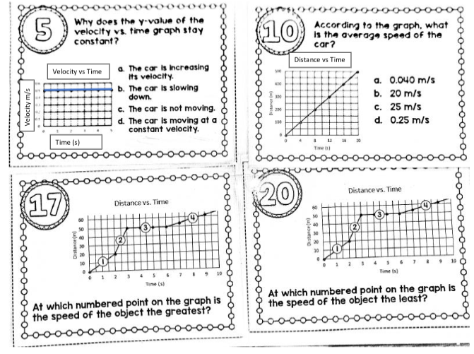 (5)
Velocity m/s
Velocity vs Time
Why does the y-value of the
velocity vs. time graph stay
constant?
Time (s)
(17)
898RRR
000000
Distance()
a. The car is increasing
Its velocity.
b. The car is slowing
down.
c. The car is not moving.
d. The car is moving at a
constant velocity.
Distance vs. Time
3
3
Time (s)
At which numbered point on the graph is
the speed of the object the greatest?
10
400
300
200
130
Distance vs Time
0 4
20
Distance()
00000000
According to the graph, what
is the average speed of the
car?
I
12
Time (1)
60
50
20
20
a. 0.040 m/s
b. 20 m/s
25 m/s
c.
d. 0.25 m/s
Distance vs. Time
09
3
Time (s)
At which numbered point on the graph is
the speed of the object the least?