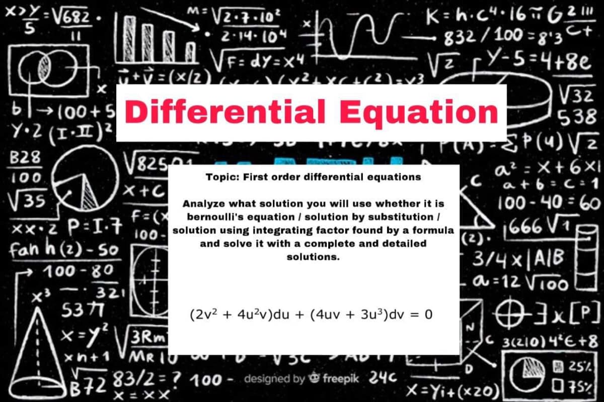 **: V682
V2.7.10²
2:14. 10"
K= h.cH.16ñ 62"
- Ct
VF: dy=x4
ハv2C2)v3
832/100 = 8'3
.Y-5=4+8e
VE
=(x/2)
b|→100+5 Differential Equation
Y•Z (I-I)²
V32
538
W Þ (4) Vz
B28
8250
a? =X+6Xi
at6=C=1
100
Topic: First order differential equations
X+C
V35
100 - 40 = 60
Analyze what solution you will use whether it is
f:(X bernoulli's equation / solution by substitution /
solution using integrating factor found by a formula
1666 VT
(2).
100-
fah h (2) - So
100 - 80
and solve it with a complete and detailed
3/4x|AIB
a =12 Vioo
solutions.
321
x³
5371
(2v2 + 4u2v)du + (4uv + 3u³)dv = 0
%3D
x =y\/3Rm
MR IU
[]*EO
3(210)4E+8
xh+1
D
B 25%.
72 83/2 = ? 100 - designed by ở freepik 246
X = XX
X=Yi+(x20)|
