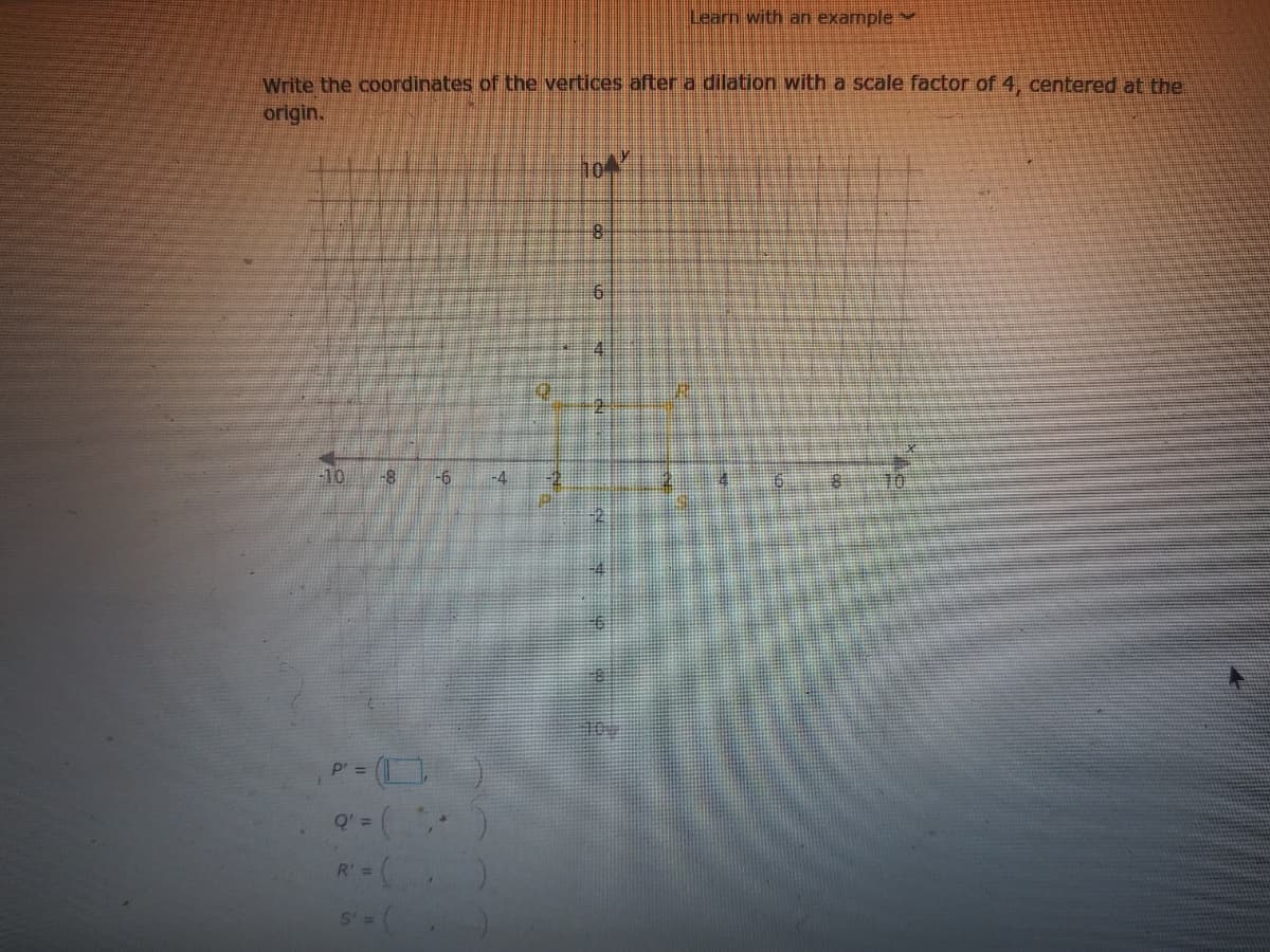 Learn with an example
Write the coordinates of the vertices after a dilation with a scale factor of 4, centered at the
origin.
4.
-10
-8
-6
-4
10
p' =
Q' =
R' =
S' =
